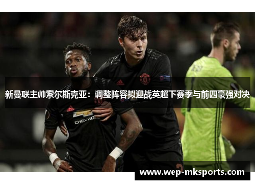 新曼联主帅索尔斯克亚：调整阵容拟迎战英超下赛季与前四豪强对决