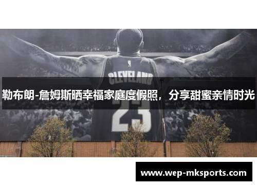 勒布朗-詹姆斯晒幸福家庭度假照，分享甜蜜亲情时光